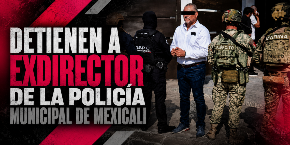 Detienen a exdirector de la Policía Municipal de Mexicali