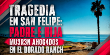Tragedia en San Felipe: padre e hija mueren ahogados en El Dorado Ranch