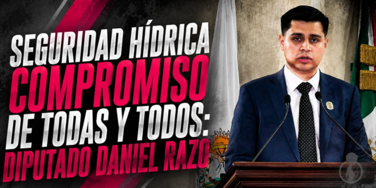 SEGURIDAD HÍDRICA COMPROMISO DE TODAS Y TODOS: DIPUTADO DANIEL RAZO