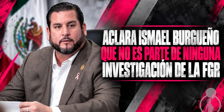 Aclara Ismael Burgueño Ruiz que no es parte de ninguna investigación de la FGR