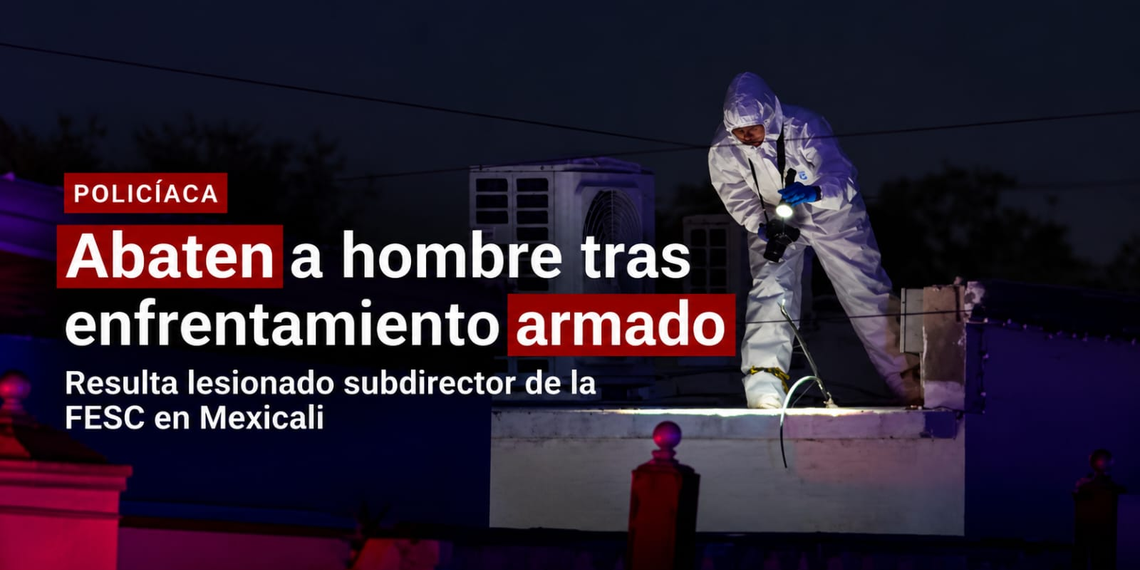 ABATEN A HOMBRE TRAS ENFRENTAMIENTO CON LA FESC; HIEREN A SUBDIRECTOR OPERATIVO EN MEXICALI
